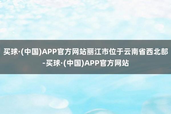买球·(中国)APP官方网站　　丽江市位于云南省西北部-买球·(中国)APP官方网站
