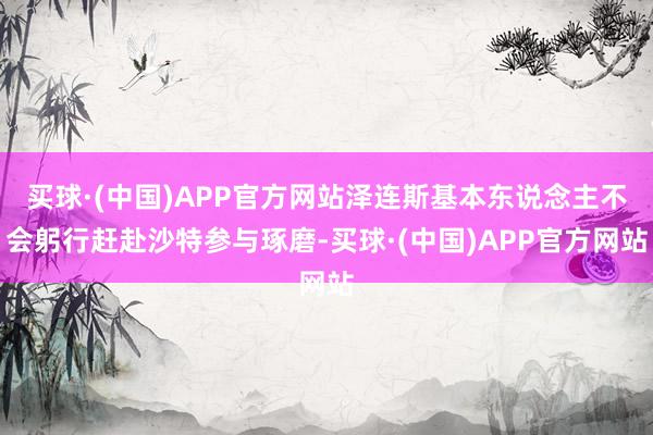 买球·(中国)APP官方网站泽连斯基本东说念主不会躬行赶赴沙特参与琢磨-买球·(中国)APP官方网站