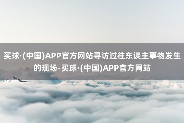 买球·(中国)APP官方网站寻访过往东谈主事物发生的现场-买球·(中国)APP官方网站
