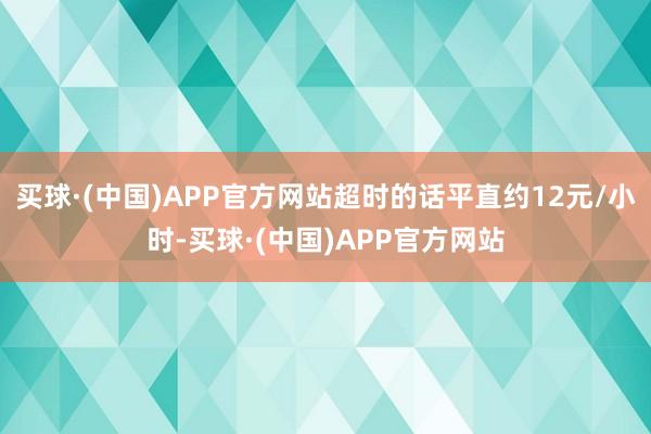 买球·(中国)APP官方网站超时的话平直约12元/小时-买球·(中国)APP官方网站