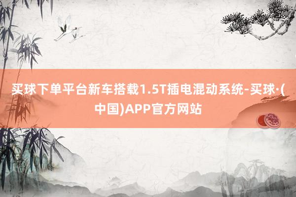买球下单平台新车搭载1.5T插电混动系统-买球·(中国)APP官方网站