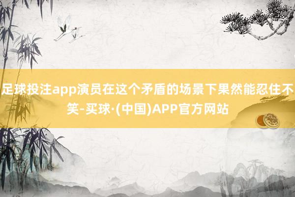 足球投注app演员在这个矛盾的场景下果然能忍住不笑-买球·(中国)APP官方网站