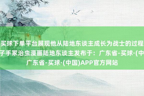 买球下单平台展现他从陆地东谈主成长为战士的过程……博赛族海王子手冢治虫漫画陆地东谈主发布于：广东省-买球·(中国)APP官方网站