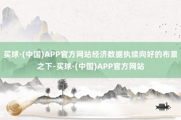 买球·(中国)APP官方网站经济数据执续向好的布景之下-买球·(中国)APP官方网站