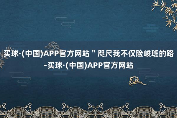 买球·(中国)APP官方网站＂咫尺我不仅险峻班的路-买球·(中国)APP官方网站