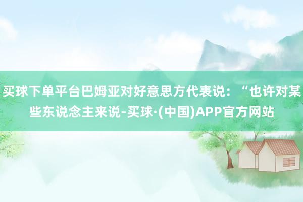 买球下单平台巴姆亚对好意思方代表说：“也许对某些东说念主来说-买球·(中国)APP官方网站