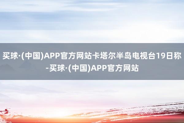 买球·(中国)APP官方网站卡塔尔半岛电视台19日称-买球·(中国)APP官方网站