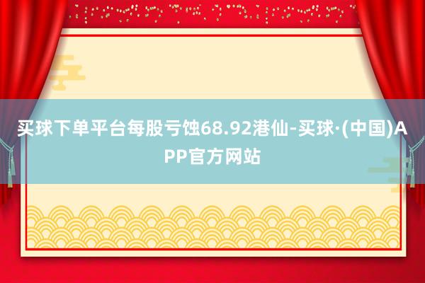 买球下单平台每股亏蚀68.92港仙-买球·(中国)APP官方网站