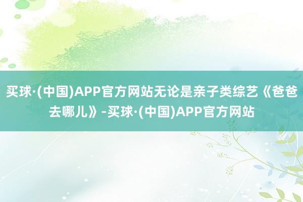 买球·(中国)APP官方网站无论是亲子类综艺《爸爸去哪儿》-买球·(中国)APP官方网站