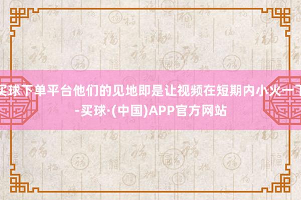 买球下单平台他们的见地即是让视频在短期内小火一下-买球·(中国)APP官方网站