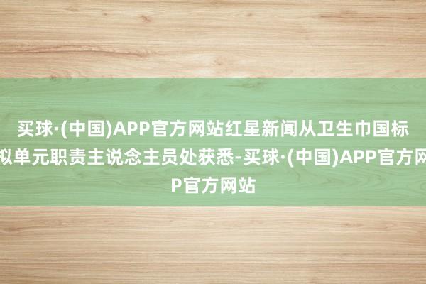 买球·(中国)APP官方网站红星新闻从卫生巾国标草拟单元职责主说念主员处获悉-买球·(中国)APP官方网站