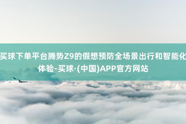 买球下单平台腾势Z9的假想预防全场景出行和智能化体验-买球·(中国)APP官方网站