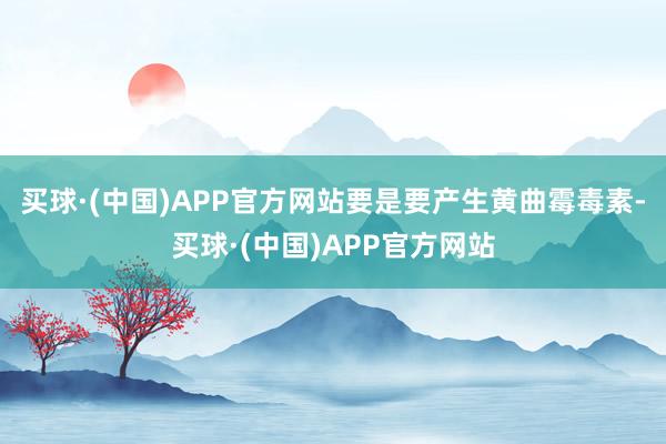 买球·(中国)APP官方网站要是要产生黄曲霉毒素-买球·(中国)APP官方网站