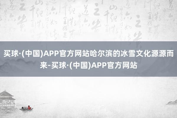 买球·(中国)APP官方网站哈尔滨的冰雪文化源源而来-买球·(中国)APP官方网站