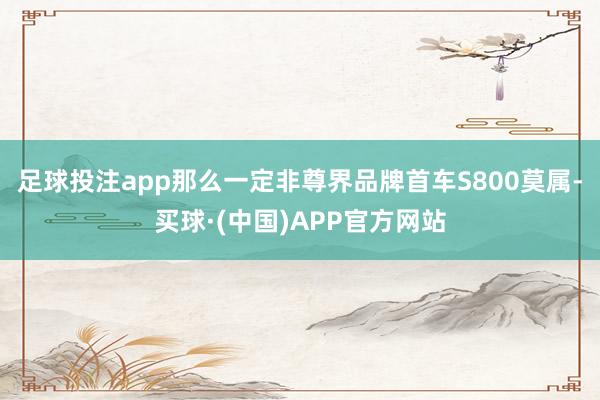 足球投注app那么一定非尊界品牌首车S800莫属-买球·(中国)APP官方网站