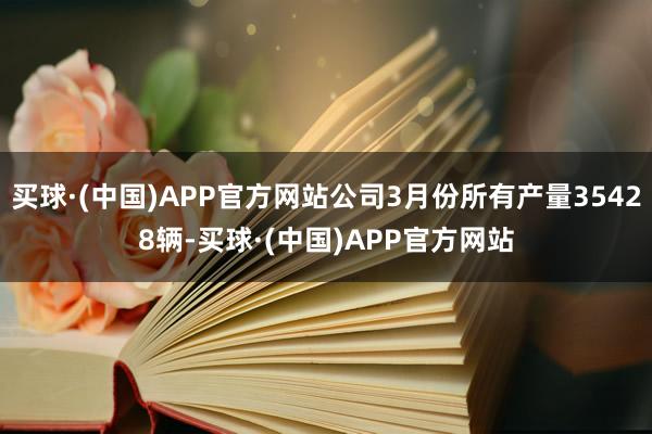 买球·(中国)APP官方网站公司3月份所有产量35428辆-买球·(中国)APP官方网站