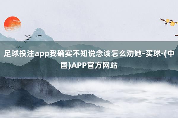 足球投注app我确实不知说念该怎么劝她-买球·(中国)APP官方网站