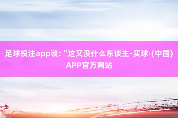 足球投注app谈:“这又没什么东谈主-买球·(中国)APP官方网站