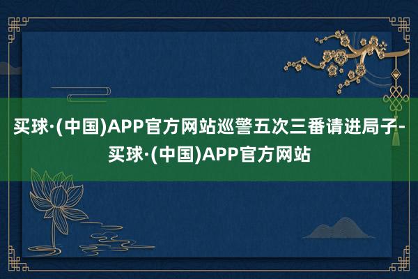 买球·(中国)APP官方网站巡警五次三番请进局子-买球·(中国)APP官方网站