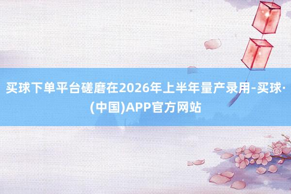 买球下单平台磋磨在2026年上半年量产录用-买球·(中国)APP官方网站