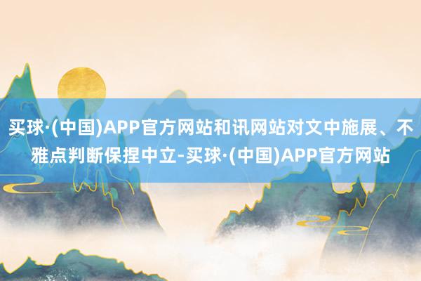 买球·(中国)APP官方网站和讯网站对文中施展、不雅点判断保捏中立-买球·(中国)APP官方网站