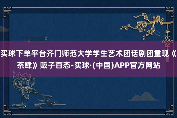 买球下单平台齐门师范大学学生艺术团话剧团重现《茶肆》贩子百态-买球·(中国)APP官方网站