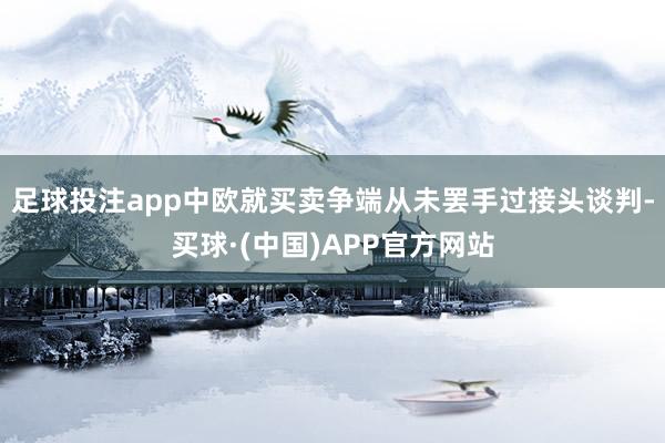 足球投注app中欧就买卖争端从未罢手过接头谈判-买球·(中国)APP官方网站