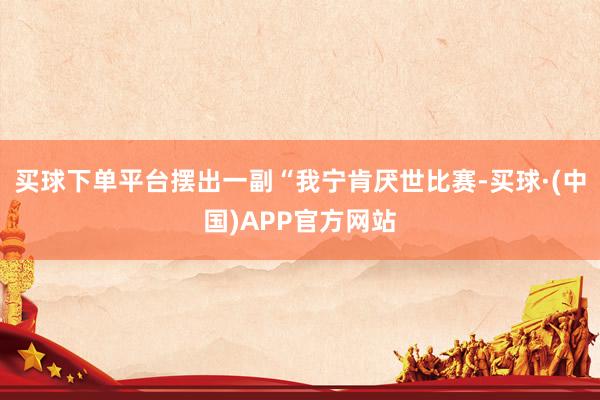 买球下单平台摆出一副“我宁肯厌世比赛-买球·(中国)APP官方网站