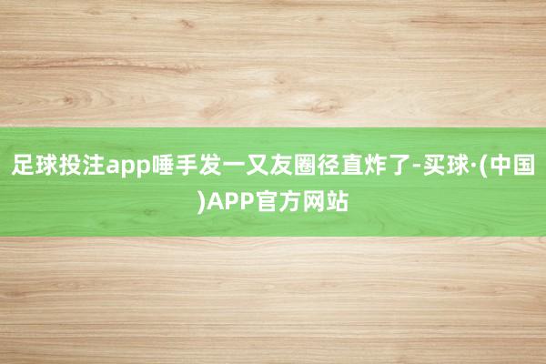 足球投注app唾手发一又友圈径直炸了-买球·(中国)APP官方网站