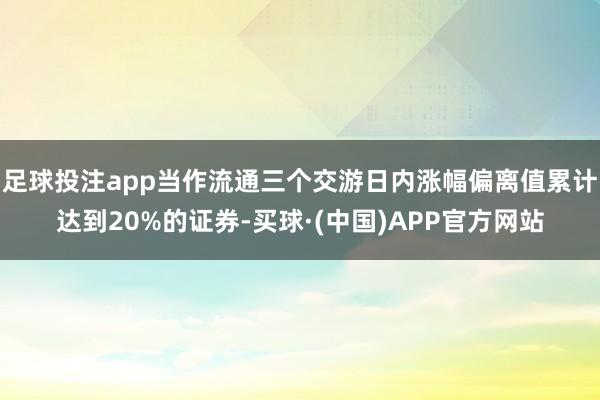 足球投注app当作流通三个交游日内涨幅偏离值累计达到20%的证券-买球·(中国)APP官方网站