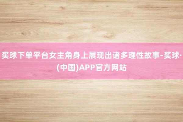 买球下单平台女主角身上展现出诸多理性故事-买球·(中国)APP官方网站