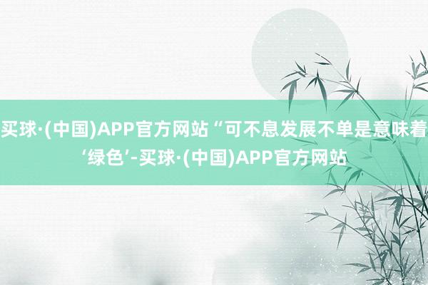 买球·(中国)APP官方网站“可不息发展不单是意味着‘绿色’-买球·(中国)APP官方网站