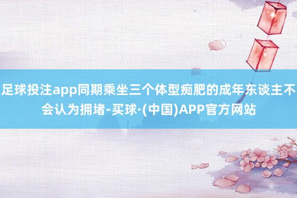 足球投注app同期乘坐三个体型痴肥的成年东谈主不会认为拥堵-买球·(中国)APP官方网站