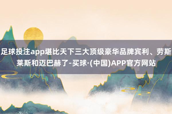 足球投注app堪比天下三大顶级豪华品牌宾利、劳斯莱斯和迈巴赫了-买球·(中国)APP官方网站