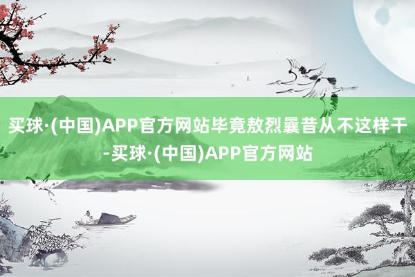 买球·(中国)APP官方网站毕竟敖烈曩昔从不这样干-买球·(中国)APP官方网站