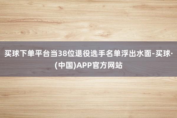 买球下单平台当38位退役选手名单浮出水面-买球·(中国)APP官方网站