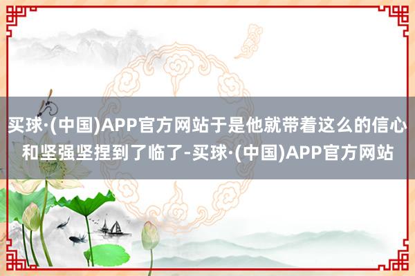 买球·(中国)APP官方网站于是他就带着这么的信心和坚强坚捏到了临了-买球·(中国)APP官方网站