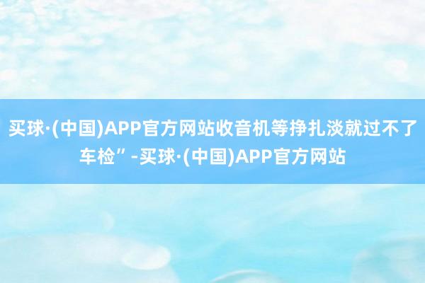 买球·(中国)APP官方网站收音机等挣扎淡就过不了车检”-买球·(中国)APP官方网站