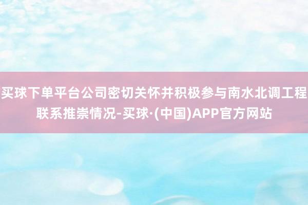 买球下单平台公司密切关怀并积极参与南水北调工程联系推崇情况-买球·(中国)APP官方网站