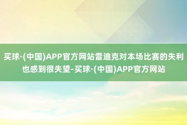 买球·(中国)APP官方网站雷迪克对本场比赛的失利也感到很失望-买球·(中国)APP官方网站