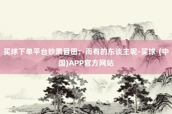 买球下单平台钞票目田；而有的东谈主呢-买球·(中国)APP官方网站