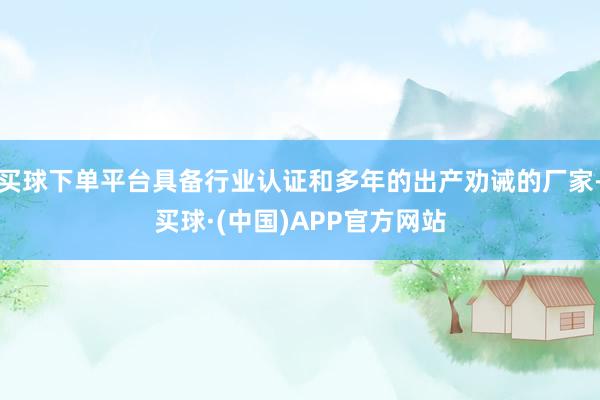 买球下单平台具备行业认证和多年的出产劝诫的厂家-买球·(中国)APP官方网站