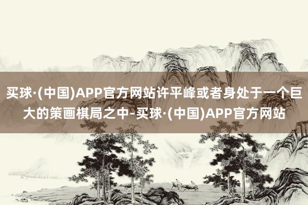 买球·(中国)APP官方网站许平峰或者身处于一个巨大的策画棋局之中-买球·(中国)APP官方网站