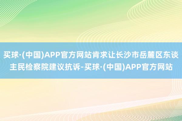 买球·(中国)APP官方网站肯求让长沙市岳麓区东谈主民检察院建议抗诉-买球·(中国)APP官方网站