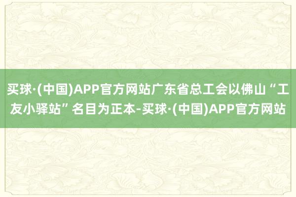 买球·(中国)APP官方网站广东省总工会以佛山“工友小驿站”名目为正本-买球·(中国)APP官方网站