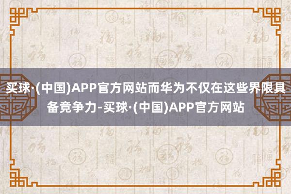 买球·(中国)APP官方网站而华为不仅在这些界限具备竞争力-买球·(中国)APP官方网站
