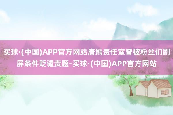 买球·(中国)APP官方网站唐嫣责任室曾被粉丝们刷屏条件贬谴责题-买球·(中国)APP官方网站