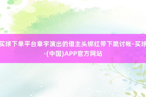 买球下单平台章宇演出的借主头绑红带下跪讨帐-买球·(中国)APP官方网站