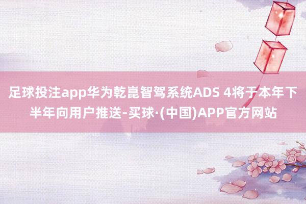 足球投注app华为乾崑智驾系统ADS 4将于本年下半年向用户推送-买球·(中国)APP官方网站