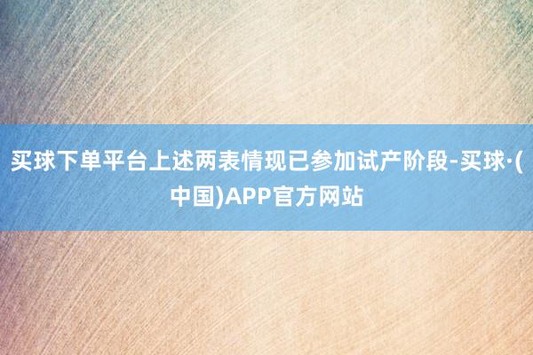 买球下单平台上述两表情现已参加试产阶段-买球·(中国)APP官方网站